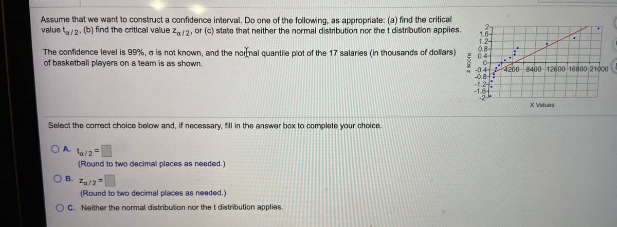 Assume that we want to construct a confidence interval. Do one of the following, as appropriate: (a) find the critical
value ta/2, (b) find the critical value z/2, or (c) state that neither the normal distribution nor the t distribution applies.
2-
1.6-
1.2-
0.8-
0.4-
0-
N -0.4-
-0.8
-1.2/-
-1.6
-2.
The confidence level is 99%, o is not known, and the normal quantile plot of the 17 salaries (in thousands of dollars)
of basketball players on a team is as shown.
4200 8400 12600 16600 21000
X Values
Select the correct choice below and, if necessary, fill in the answer box to complete your choice.
O A. ta/2=
(Round to two decimal places as needed.)
OB.
Za/2 =
(Round to two decimal places as needed.)
OC. Neither the normal distribution nor the t distribution applies.
