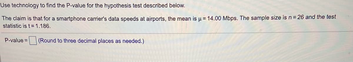 Use technology to find the P-value for the hypothesis test described below.
The claim is that for a smartphone carrier's data speeds at airports, the mean is µ = 14.00 Mbps. The sample size is n= 26 and the test
statistic is t= 1.186.
P-value =
(Round to three decimal places as needed.)
