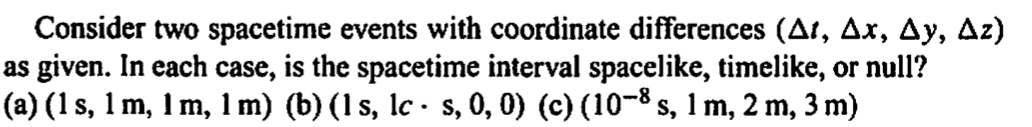 Consider two spacetime events with coordinate differences (At, Ax, Ay, Az)
as given. In each case, is the spacetime interval spacelike, timelike, or null?
(a) (1 s, 1 m, 1 m, 1 m) (b) (1 s, lc - s, 0, 0) (c) (10−³ s, 1 m, 2 m, 3 m)