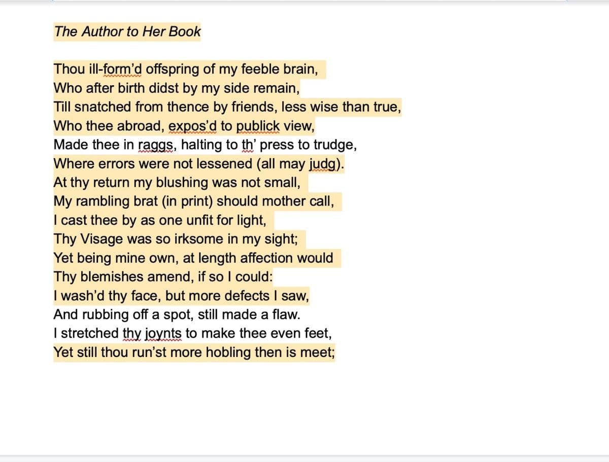 The Author to Her Book
Thou ill-form'd offspring of my feeble brain,
Who after birth didst by my side remain,
Till snatched from thence by friends, less wise than true,
Who thee abroad, expos'd to publick view,
Made thee in raggs, halting to th' press to trudge,
Where errors were not lessened (all may judg).
At thy return my blushing was not small,
My rambling brat (in print) should mother call,
I cast thee by as one unfit for light,
Thy Visage was so irksome in my sight;
Yet being mine own, at length affection would
Thy blemishes amend, if so I could:
I wash'd thy face, but more defects I saw,
And rubbing off a spot, still made a flaw.
I stretched thy joynts to make thee even feet,
Yet still thou run'st more hobling then is meet;