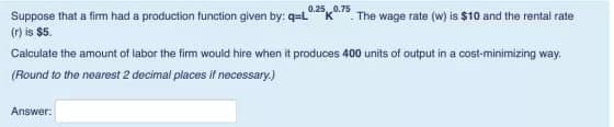 0.25 0.75
q=LK
The wage rate (w) is $10 and the rental rate
Suppose that a firm had a production function given by:
(r) is $5.
Calculate the amount of labor the firm would hire when it produces 400 units of output in a cost-minimizing way.
(Round to the nearest 2 decimal places if necessary.)
Answer: