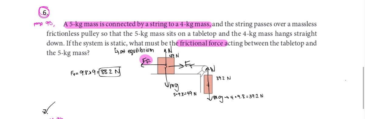 6.
page 95, A5-kg mass is connected by a string to a 4-kg mass, and the string passes over a massless
frictionless pulley so that the 5-kg mass sits on a tabletop and the 4-kg mass hangs straight
down. If the system is static, what must be the frictional force acting between the tabletop and
the 5-kg mass?
Gat equilibrium qN
49 N
la
F₂=9.8×9= 88.2 N
Umg
5-9.8-49 N
39.2 N
√mg 4•9.8=39.2 N