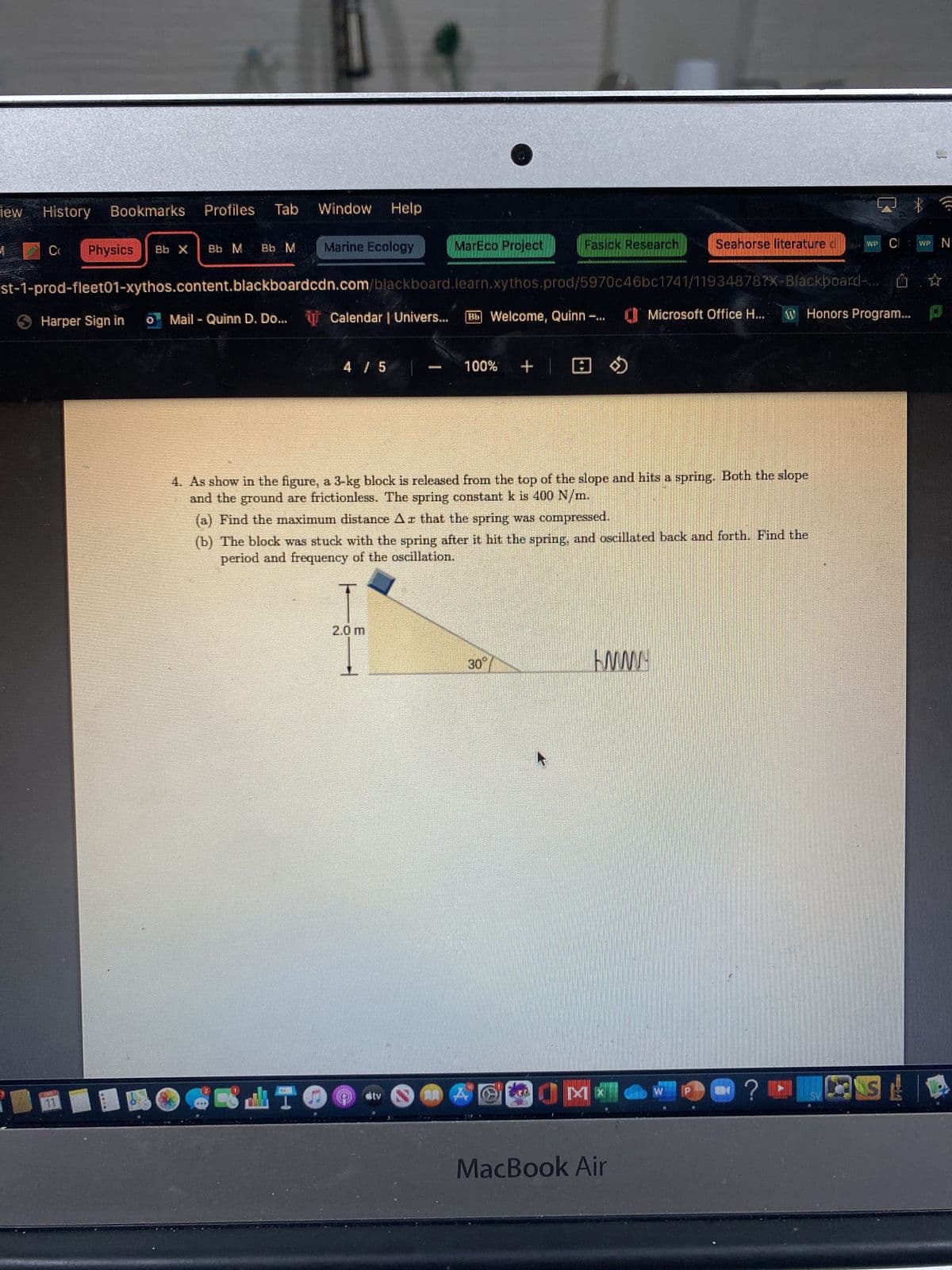 History Bookmarks Profiles Tab
Cr
Physics
Bb X
Harper Sign in
Bb M Bb M
Window Help
Marine Ecology
4 / 5
LTO
st-1-prod-fleet01-xythos.content.blackboardcdn.com/blackboard.learn.xythos.prod/5970c46bc1741/119348787X-Blackboard-
o Mail - Quinn D. Do... Calendar | Univers...
MarEco Project
PRATA
2.0 m
akty
Bb Welcome, Quinn -...
100%
Fasick Research
+
4. As show in the figure, a 3-kg block is released from the top of the slope and hits a spring. Both the slope
and the ground are frictionless. The spring constant k is 400 N/m.
30°/
(a) Find the maximum distance Ar that the spring was compressed.
(b) The block was stuck with the spring after it hit the spring, and oscillated back and forth. Find the
period and frequency of the oscillation.
804
Seahorse literature
OOK
WWW
Microsoft Office H...
MacBook Air
W Honors Program...
WW
Q? @
QS!
WP N
☆
