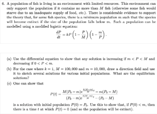 6. A population of fish is living in an environment with limited resources. This environment can
only support the population if it contains no more than M fish (otherwise some fish would
starve due to an inadequate supply of food, etc.). There is considerable evidence to support
the theory that, for sorne fish species, there is a minimmum population m such that the species
will bexzome extinet if the size of the population falls below m. Such a populalion can be
modelled using a modilied logistic equatioa:
dP
dt
(a) Use the differential equation to show that any solution is increasing if m < P< M and
decreasing if 0 < P <m.
(b) For the case where k = 1, M = 100, 000 and m = 10,000, draw a direction field and use
it to sketch several solutions for various initial populations. What are the equilibrium
solutions?
(c) One can show that
M(R – m)ee – m(Pa – M)
(Po - m)e
is a solution with initial population P(0) = P. Use this to show that, if P(0) <m, then
there is a time t at which P(t) = 0 (and so the population will be extinct).
P(0)
A(M
(P - M)
