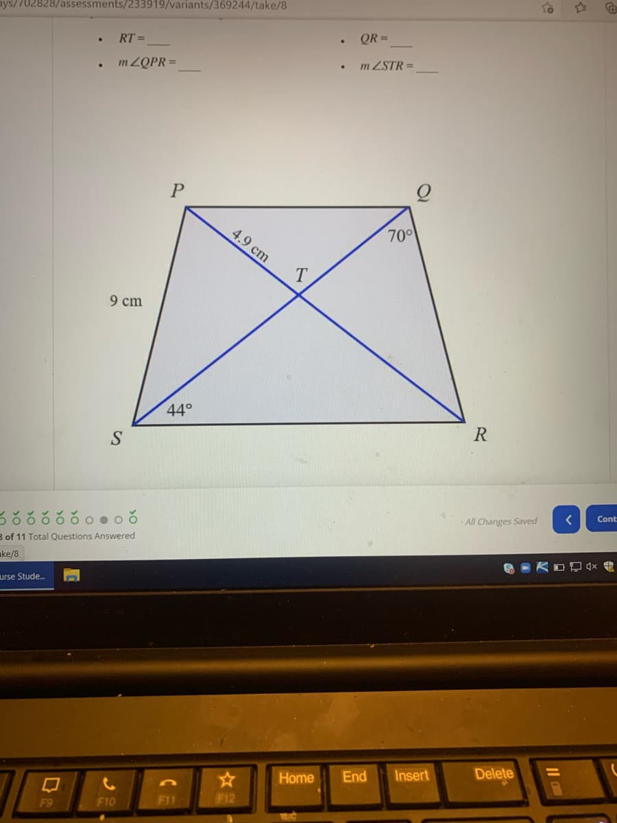 ays/702828/assessments/233919/variants/369244/take/8
RT =
• QR =
m ZQPR =
m ZSTR =
P
4.9 cm
70
9 cm
440
R
ర ర ర ర రంంఠ
Cont
All Changes Saved
B of 11 Total Questions Answered
ake/8
urse Stude.
Home
End
Insert
Delete
F9
F10
F11
F12
