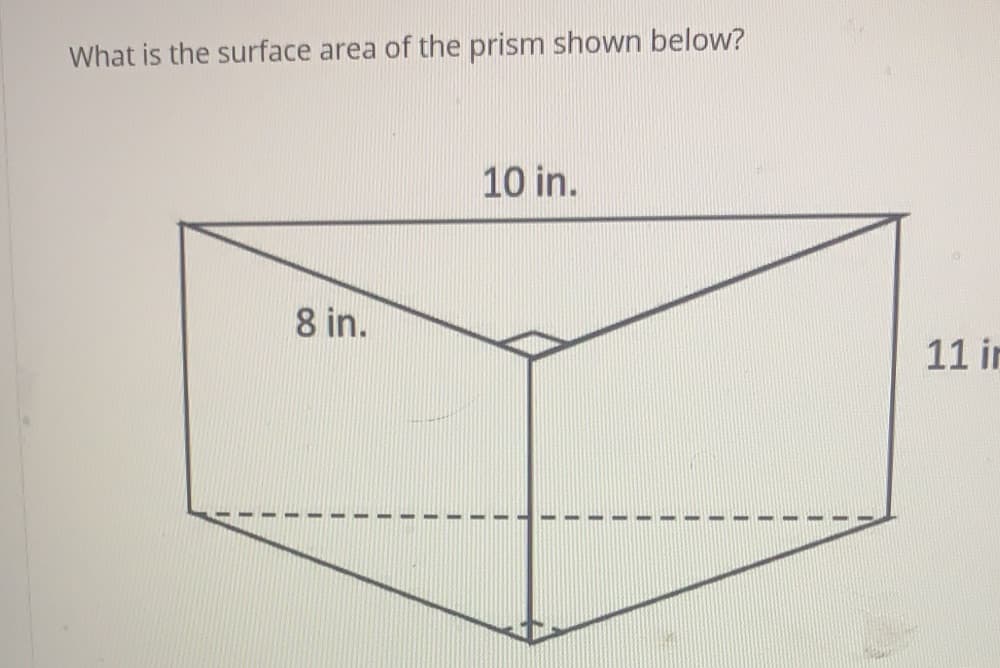 ### Surface Area of a Prism

**Problem Statement:**
What is the surface area of the prism shown below?

**Diagram Explanation:**
The image shows a triangular prism with the following dimensions:
- The base of the triangle is 8 inches.
- The height of the triangle is 11 inches.
- The length (depth) of the prism is 10 inches.

**Detailed Steps to Determine the Surface Area:**

1. **Identify the Shapes:**
   - **Two Triangular Bases:**
     - Base of each triangle (b) = 8 inches
     - Height of each triangle (h) = 11 inches
   - **Three Rectangular Lateral Faces:**
     - The dimensions of these rectangles are determined by the sides of the triangular base and the length of the prism.

2. **Calculate the Area of the Triangular Bases:**
   \[
   \text{Area of one triangle} = \frac{1}{2} \times \text{base} \times \text{height} = \frac{1}{2} \times 8 \text{ in} \times 11 \text{ in} = 44 \text{ in}^2
   \]
   Since there are two triangular bases:
   \[
   \text{Total area of both triangles} = 2 \times 44 \text{ in}^2 = 88 \text{ in}^2
   \]

3. **Calculate the Area of the Three Rectangular Faces:**
   - **Face 1 (Rectangle with one side as the base of the triangle and the other as the length of the prism):**
     \[
     \text{Area} = \text{base} \times \text{length} = 8 \text{ in} \times 10 \text{ in} = 80 \text{ in}^2
     \]
   - **Face 2 and Face 3 (Rectangles with one side as each leg of the triangle and the other as the length of the prism):**
     - Each triangle’s height as one leg (face) and prism length 
     \[
     \text{Area of one triangular face along the length} = 11 \text{ in} \times 10 \text{ in} = 110 \text{ in}^2
     \]
     Since there are two such faces:
    