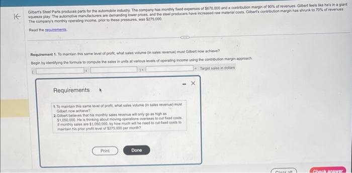 Gibert's Steel Parts produces parts for the automobile industry. The company has monthly fixed expenses of $670,000 and a contribution margin of 90% of revenues Gilbert feels like he's in a giant
squeeze play. The automotive manufacturers are demanding lower prices, and the steel producers have increased raw material costs. Gilbert's contribution margin has shrunk to 70% of revenues
The company's monthly operating income, prior to these pressures, was $275,000
Read the requirements
Requirement 1. To maintain this same level of profit, what sales volume (in sales revenue) must Gilbert now achieve?
Begin by identifying the formula to compute the sales in units at various levels of operating income using the contribution margin approach.
Target sales in dollars
CID
Requirements
1.To maintain this same level of profit, what sales volume (in sales revenue) must
Gibert now achieve?
2.Gilbert believes that his monthly sales revenue will only go as high as
$1,050,000. He is thinking about moving operations overseas to cut fixed costs
If monthly sales are $1,050,000, by how much will he need to cut fixed costs to
maintain his prior profit level of $275,000 per month?
Print
Done
Pinne all
Check answer