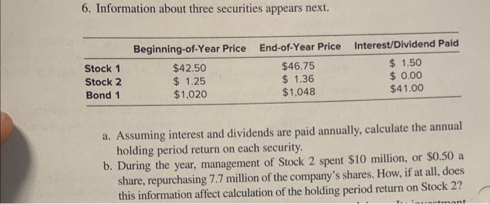 6. Information about three securities appears next.
Stock 1
Stock 2
Bond 1
Beginning-of-Year Price End-of-Year Price
$42.50
$46.75
$ 1.25
$ 1.36
$1,020
$1,048
Interest/Dividend Paid
$1.50
$ 0.00
$41.00
a. Assuming interest and dividends are paid annually, calculate the annual
holding period return on each security.
b. During the year, management of Stock 2 spent $10 million, or $0.50 a
share, repurchasing 7.7 million of the company's shares. How, if at all, does
this information affect calculation of the holding period return on Stock 2?
infantmant
T.