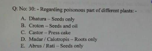 Q: No: 30: - Regarding poisonous part of different plants: -
A. Dhatura - Seeds only
B. Croton - Seeds and oil
C. Castor - Press cake
D. Madar/ Calotropis - Roots only
E. Abrus / Rati - Seeds only
