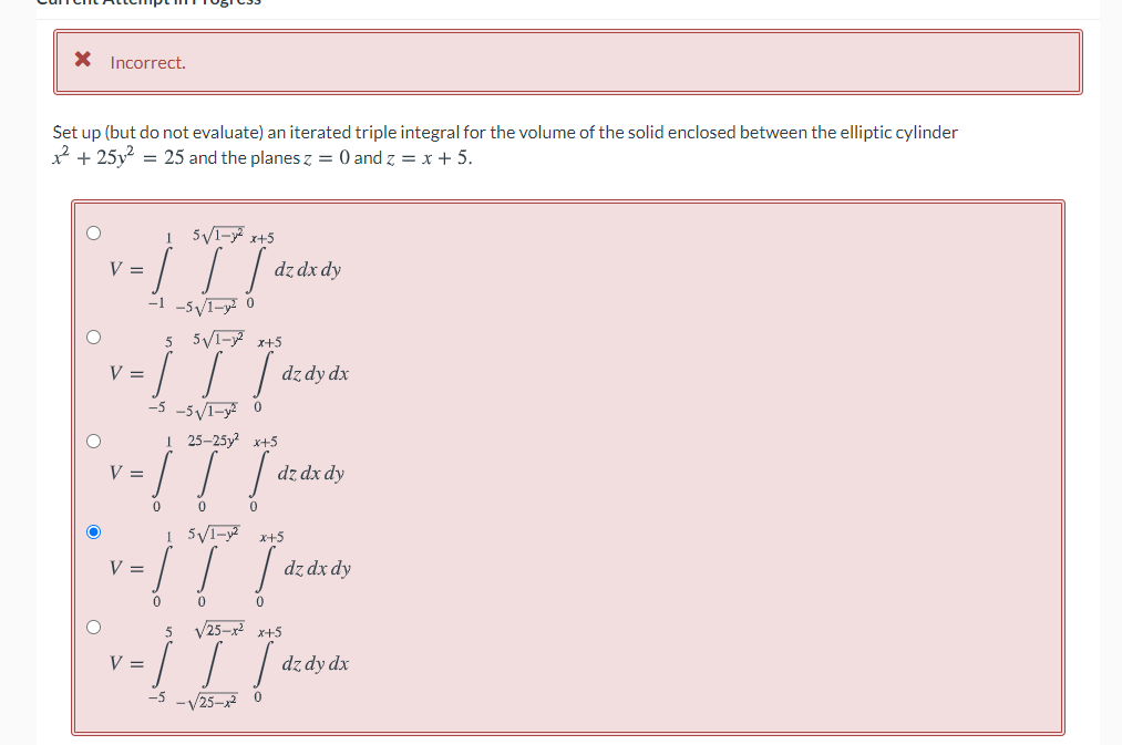 X Incorrect.
Set up (but do not evaluate) an iterated triple integral for the volume of the solid enclosed between the elliptic cylinder
* + 25y = 25 and the planes z = 0 and z = x + 5.
1 5V1-y x+5
V =
dz dx dy
-1 -5y1-y 0
5 5V1- x+5
V =
dz dy dx
-5VI-y
-5
1 25-25у? х+5
! ! !
V =
dz dx dy
1 5VI-y2
x+5
V =
dz dx dy
5
V25-x2 x+5
V =
dz dy dx
-V25-x2 0
