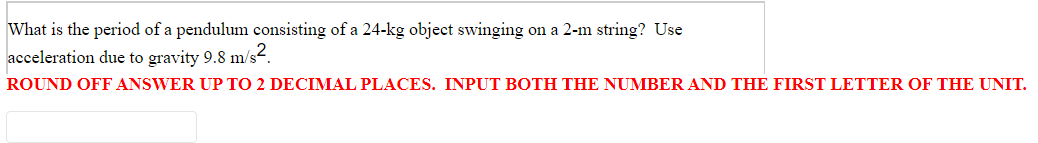 What is the period of a pendulum consisting of a 24-kg object swinging on a 2-m string? Use
acceleration due to gravity 9.8 m/s.
ROUND OFF ANSWER UP TO 2 DECIMAL PLACES. INPUT BOTH THE NUMBER AND THE FIRST LETTER OF THE UNIT.
