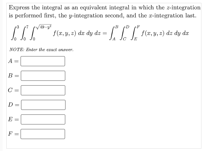 Express the integral as an equivalent integral in which the z-integration
is performed first, the y-integration second, and the x-integration last.
r3
49-y?
B
cD
I* f(z,9. 2) de dy dz =
CC[ )d dy dz
f (x, y, z) dx dy dz =
A
E
NOTE: Enter the exact answer.
A =
B
C
E =
F =
||
||
