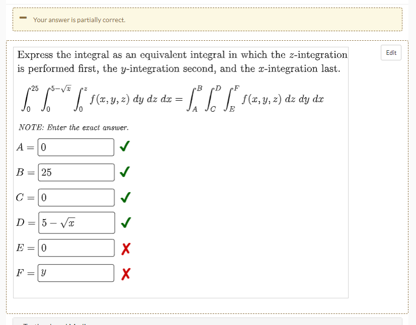 Your answer is partially correct.
Edit
Express the integral as an equivalent integral in which the z-integration
is performed first, the y-integration second, and the x-integration last.
25
B
•D
f (x, y, z) dy dz dx =
f(x, y, z) dz dy dx
E
NOTE: Enter the exact answer.
A = 0
В
= 25
D = 5 – Va
E
F
|| ||
