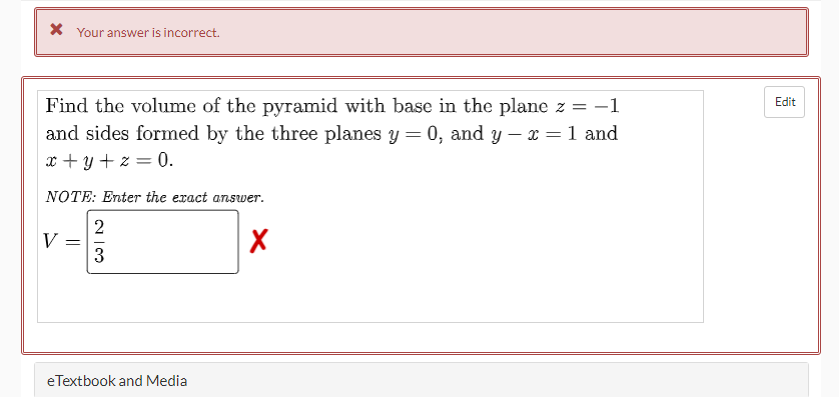 X Your answer is incorrect.
Find the volume of the pyramid with base in the plane z = -1
and sides formed by the three planes y = 0, and y – x = 1 and
Edit
x + y + z = 0.
NOTE: Enter the exact answer.
V
%3|
3
eTextbook and Media
