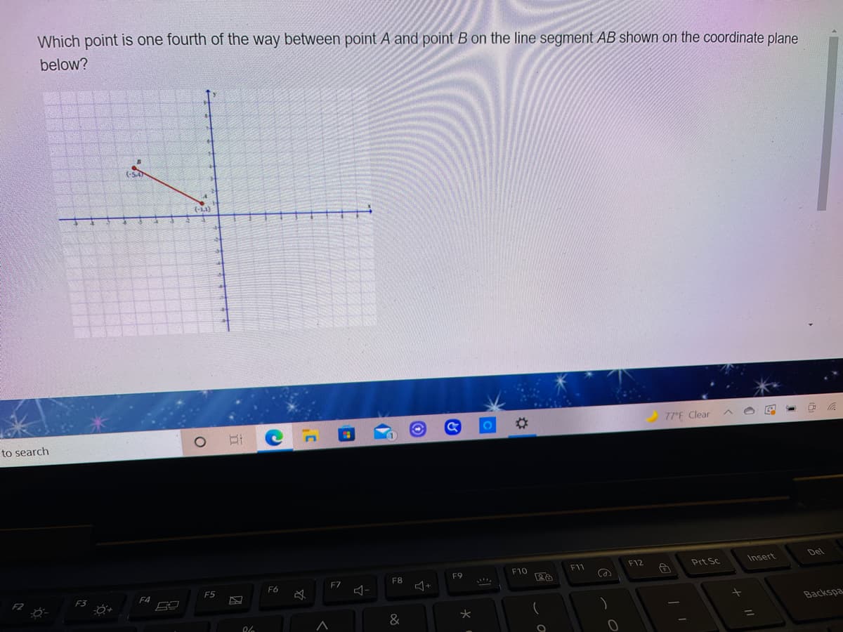 Which point is one fourth of the way between point A and point B on the line segment AB shown on the coordinate plane
below?
(SA
(-L1)
%23
77°F Clear
to search
Del
F12
Prt Sc
Insert
F9
F10
F11
F7
F8
F5
F6
F3
F4
Backspa
&
%3D
