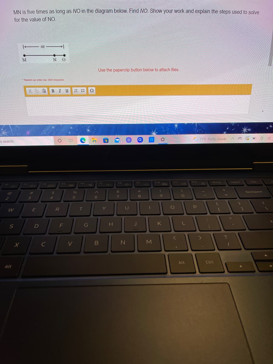 MN is five times as long as NO in the diagram below. Find NO. Show your work and explain the steps used to solve
for the value of NO
60
M
N O
Use the paperclip button below to attach files.
Student can enter max 3500 characters
BIU
Ω
%23
* 77°F Partly cloudy
o search
F10
F11
F12
Prt Sc
Insert
Del
F9
4-
FS
F7
F3
F4
04
&
@
%23
%24
Backspace
%3D
3.
6
7.
8
Y
U
P
E
R
K
C
V
N4
Alt
Ctrl
Alt
