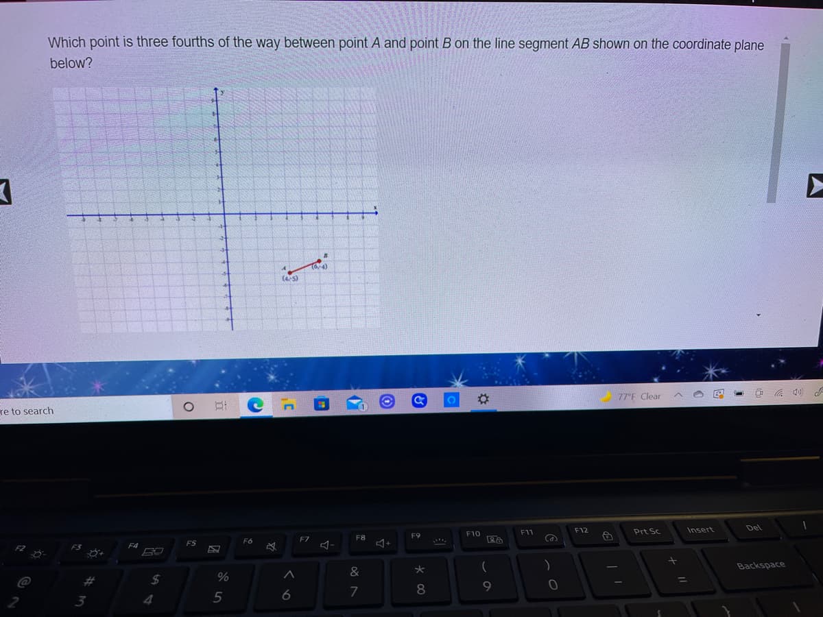 Which point is three fourths of the way between point A and point B on the line segment AB shown on the coordinate plane
below?
-4)
(4-5)
%23
77°F Clear
re to search
F11
F12
Prt Sc
Insert
Del
F9
F10
FZ
F8
F6
F5
)
Backspace
&
%23
24
8.
3
4.
5
