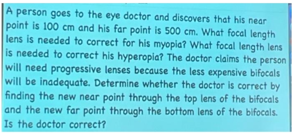 A person goes to the eye doctor and discovers that his near
point is 100 cm and his far point is 500 cm. What focal length
lens is needed to correct for his myopia? What focal length lens
is needed to correct his hyperopia? The doctor claims the person
will need progressive lenses because the less expensive bifocals
will be inadequate. Determine whether the doctor is correct by
finding the new near point through the top lens of the bifocals
and the new far point through the bottom lens of the bifocals.
Is the doctor correct?
