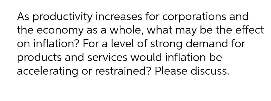 As productivity increases for corporations and
the economy as a whole, what may be the effect
on inflation? For a level of strong demand for
products and services would inflation be
accelerating or restrained? Please discuss.
