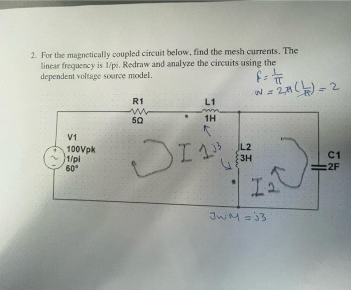 2. For the magnetically coupled circuit below, find the mesh currents. The
linear frequency is 1/pi. Redraw and analyze the circuits using the
dependent voltage source model.
w = 2A() =2
R1
L1
50
1H
V1
100Vpk
1/pi
60°
3 L2
3H
C1
2F
JwM=3
