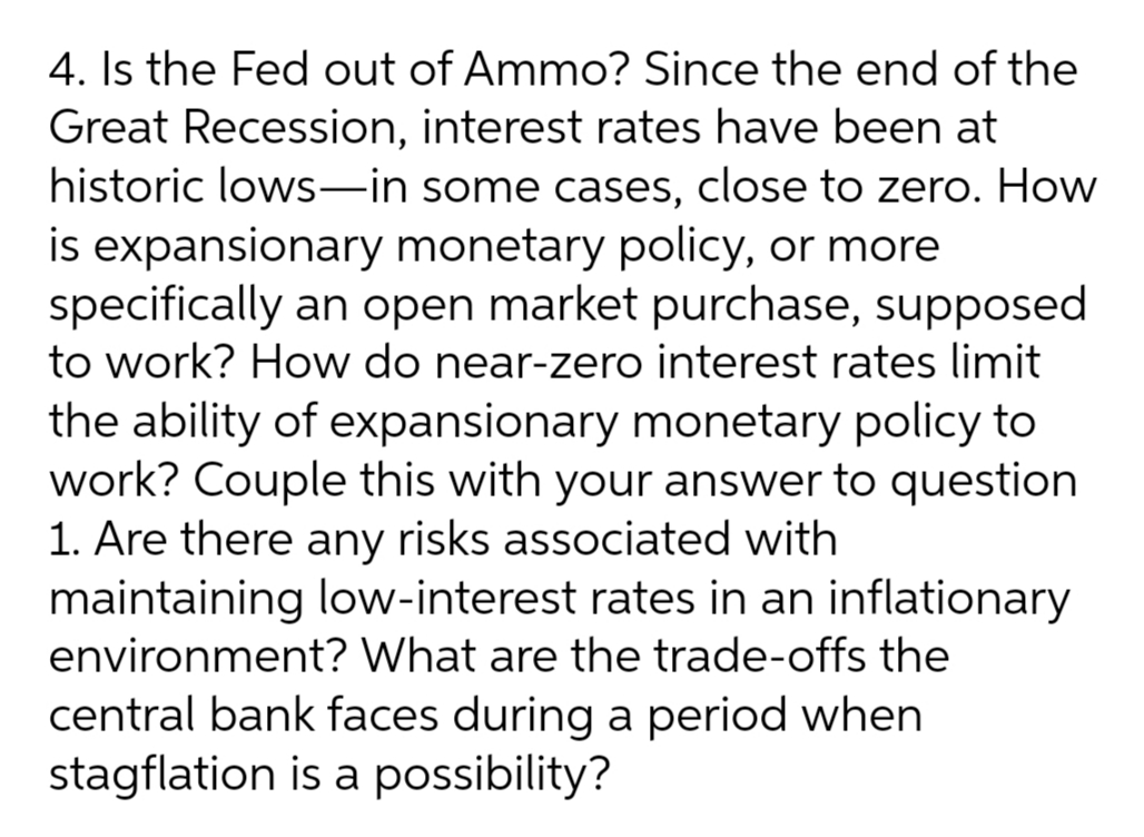 4. Is the Fed out of Ammo? Since the end of the
Great Recession, interest rates have been at
historic lows-in some cases, close to zero. How
is expansionary monetary policy, or more
specifically an open market purchase, supposed
to work? How do near-zero interest rates limit
the ability of expansionary monetary policy to
work? Couple this with your answer to question
1. Are there any risks associated with
maintaining low-interest rates in an inflationary
environment? What are the trade-offs the
central bank faces during a period when
stagflation is a possibility?
