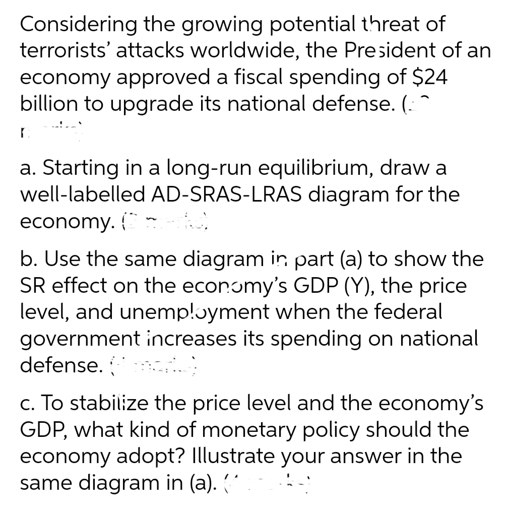 Considering the growing potential threat of
terrorists' attacks worldwide, the President of an
economy approved a fiscal spending of $24
billion to upgrade its national defense. (: ^
a. Starting in a long-run equilibrium, draw a
well-labelled AD-SRAS-LRAS diagram for the
economy. { -
b. Use the same diagram in part (a) to show the
SR effect on the economy's GDP (Y), the price
level, and unemp!ɔyment when the federal
government increases its spending on national
defense.
c. To stabilize the price level and the economy's
GDP, what kind of monetary policy should the
economy adopt? Illustrate your answer in the
same diagram in (a). ("
