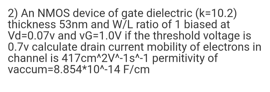 2) An NMOS device of gate dielectric (k=10.2)
thickness 53nm and W/L ratio of 1 biased at
Vd=0.07v and vG=1.0V if the threshold voltage is
0.7v calculate drain current mobility of electrons in
channel is 417cm^2V^-1s^-1 permitivity of
vaccum=8.854*10^-14 F/cm
