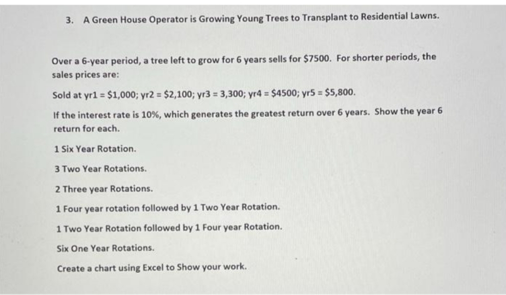 3. A Green House Operator is Growing Young Trees to Transplant to Residential Lawns.
Over a 6-year period, a tree left to grow for 6 years sells for $7500. For shorter periods, the
sales prices are:
Sold at yr1 = $1,000; yr2 = $2,100; yr3 = 3,300; yr4 $4500; yr5 = $5,800.
If the interest rate is 10%, which generates the greatest return over 6 years. Show the year 6
return for each.
1 Six Year Rotation.
3 Two Year Rotations.
2 Three year Rotations.
1 Four year rotation followed by 1 Two Year Rotation.
1 Two Year Rotation followed by 1 Four year Rotation.
Six One Year Rotations.
Create a chart using Excel to Show your work.
