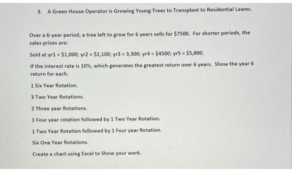 3. A Green House Operator is Growing Young Trees to Transplant to Residential Lawns.
Over a 6-year period, a tree left to grow for 6 years sells for $7500. For shorter periods, the
sales prices are:
Sold at yr1 = $1,000; yr2 = $2,100; yr3 = 3,300; yr4 = $4500; yr5 = $5,800.
If the interest rate is 10%, which generates the greatest return over 6 years. Show the year 6
return for each.
1 Six Year Rotation.
3 Two Year Rotations.
2 Three year Rotations.
1 Four year rotation followed by 1 Two Year Rotation.
1 Two Year Rotation followed by 1 Four year Rotation.
Six One Year Rotations.
Create a chart using Excel to Show your work.
