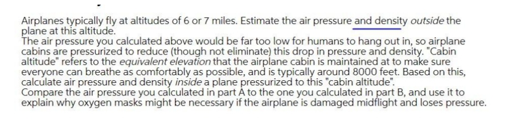 Airplanes typically fly at altitudes of 6 or 7 miles. Estimate the air pressure and density outside the
plane at this altitude.
The air pressure you calculated above would be far too low for humans to hang out in, so airplane
cabins are pressurized to reduce (though not eliminate) this drop in pressure and density. "Cabin
altitude" refers to the equivalent elevation that the airplane cabin is maintained at to make sure
everyone can breathe as comfortably as possible, and is typically around 8000 feet. Based on this,
calculate air pressure and density inside a plane pressurized to this "cabin altitude".
Compare the air pressure you calculated in part A to the one you calculated in part B, and use it to
explain why oxygen masks might be necessary if the airplane is damaged midflight and loses pressure.
