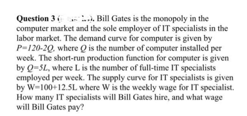 Question 3 ( .). Bill Gates is the monopoly in the
computer market and the sole employer of IT specialists in the
labor market. The demand curve for computer is given by
P=120-2Q, where Q is the number of computer installed
week. The short-run production function for computer is given
by Q=5L, where L is the number of full-time IT specialists
employed per week. The supply curve for IT specialists is given
by W=100+12.5L where W is the weekly wage for IT specialist.
How many IT specialists will Bill Gates hire, and what wage
will Bill Gates pay?
per
