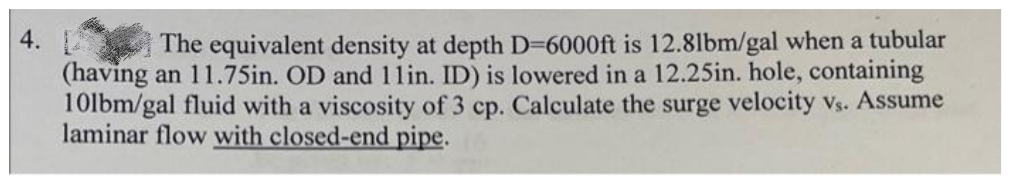 4. 2
(having an 11.75in. OD and 1lin. ID) is lowered in a 12.25in. hole, containing
10lbm/gal fluid with a viscosity of 3 cp. Calculate the surge velocity vs. Assume
laminar flow with closed-end pipe.
The equivalent density at depth D-6000ft is 12.8lbm/gal when a tubular
