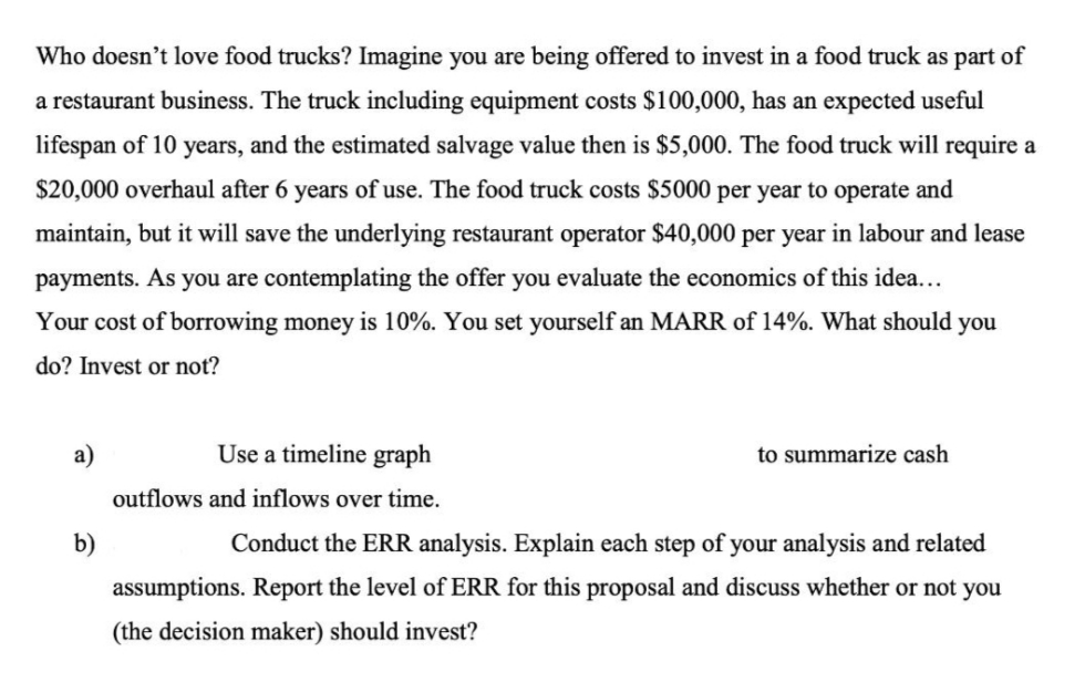 Who doesn't love food trucks? Imagine you are being offered to invest in a food truck as part of
a restaurant business. The truck including equipment costs $100,000, has an expected useful
lifespan of 10 years, and the estimated salvage value then is $5,000. The food truck will require a
$20,000 overhaul after 6 years of use. The food truck costs $5000 per year to operate and
maintain, but it will save the underlying restaurant operator $40,000 per year in labour and lease
payments. As you are contemplating the offer you evaluate the economics of this idea...
Your cost of borrowing money is 10%. You set yourself an MARR of 14%. What should you
do? Invest or not?
a)
Use a timeline graph
to summarize cash
outflows and inflows over time.
b)
Conduct the ERR analysis. Explain each step of your analysis and related
assumptions. Report the level of ERR for this proposal and discuss whether or not you
(the decision maker) should invest?
