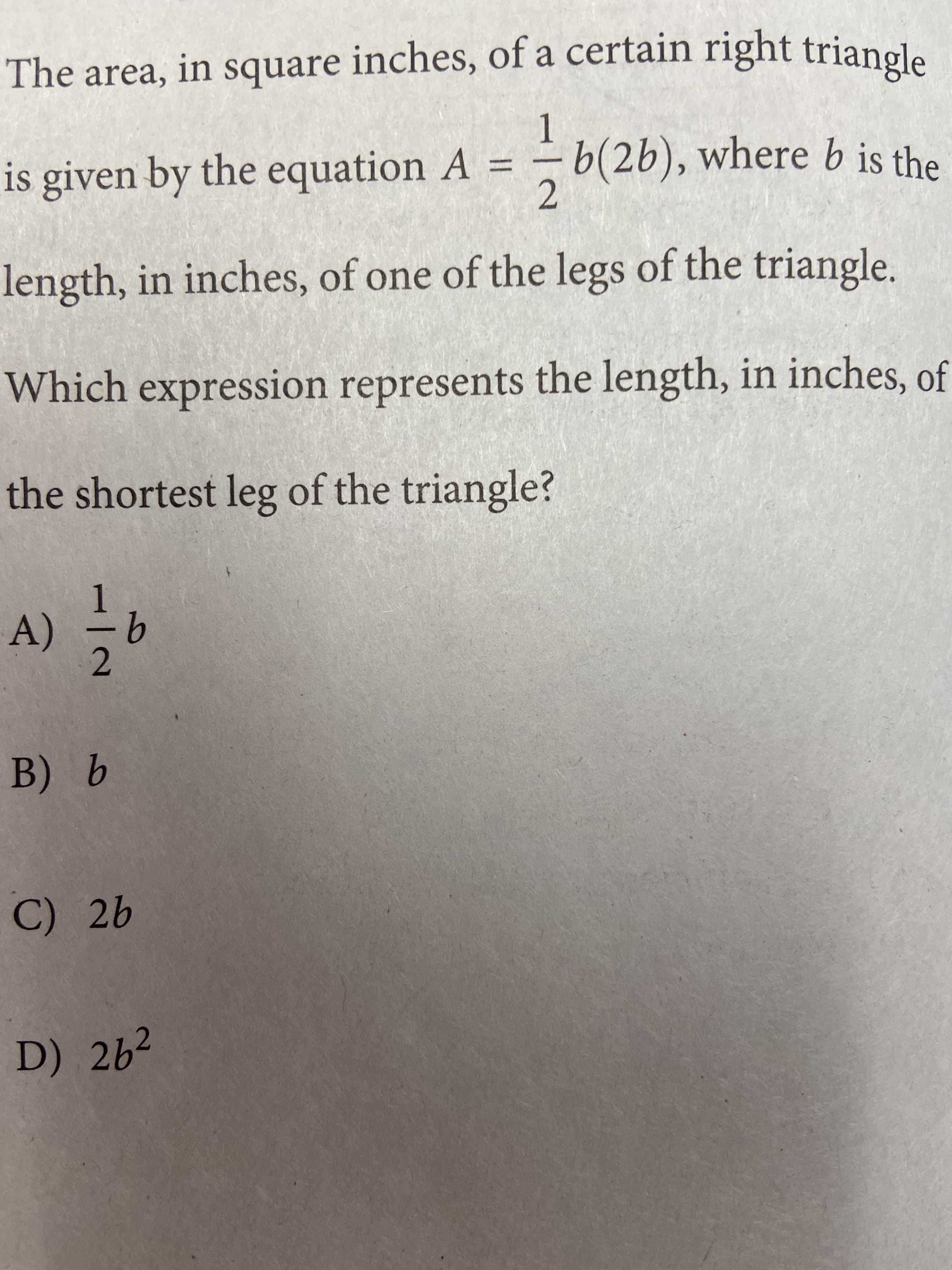 The area, in square inches, of a certain right triangle
is given by the equation A
b(2b), where b is the
%3D
2.
length, in inches, of one of the legs of the triangle.
Which expression represents the length, in inches, of
the shortest leg of the triangle?
9는 (V
2.
9 Bb
C) 2b
D) 262
