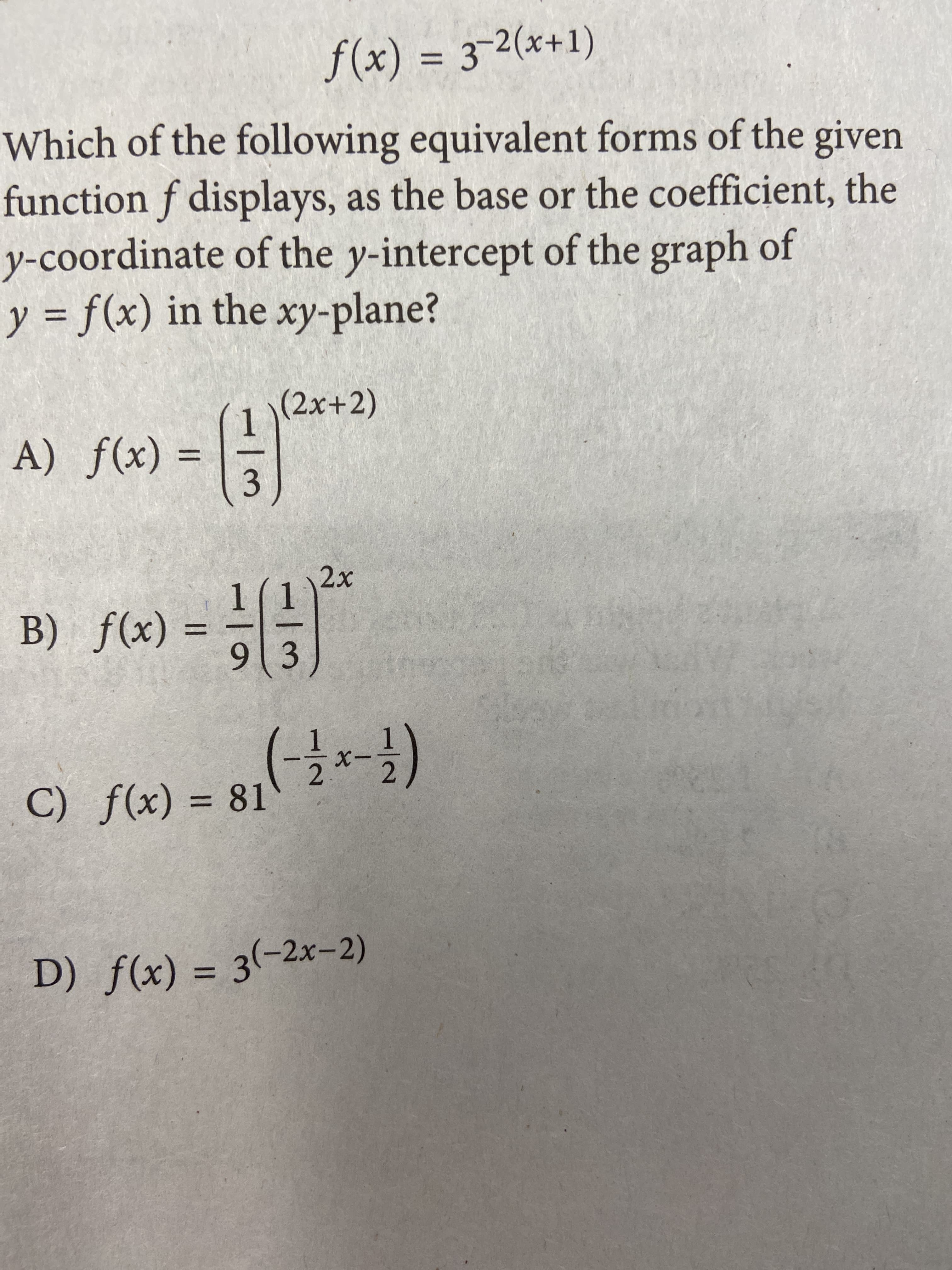 f(x) = 3-2(x+1)
%3D
Which of the following equivalent forms of the given
function f displays, as the base or the coefficient, the
y-coordinate of the y-intercept of the graph of
y = f(x) in the xy-plane?
%3|
(2x+2)
(x)f (V
3.
%3D
2x
1(1
B) f(x)
%3D
913
C) f(x)
= 81
%3D
D) f(x) = 3(-2x-2)
%3D
