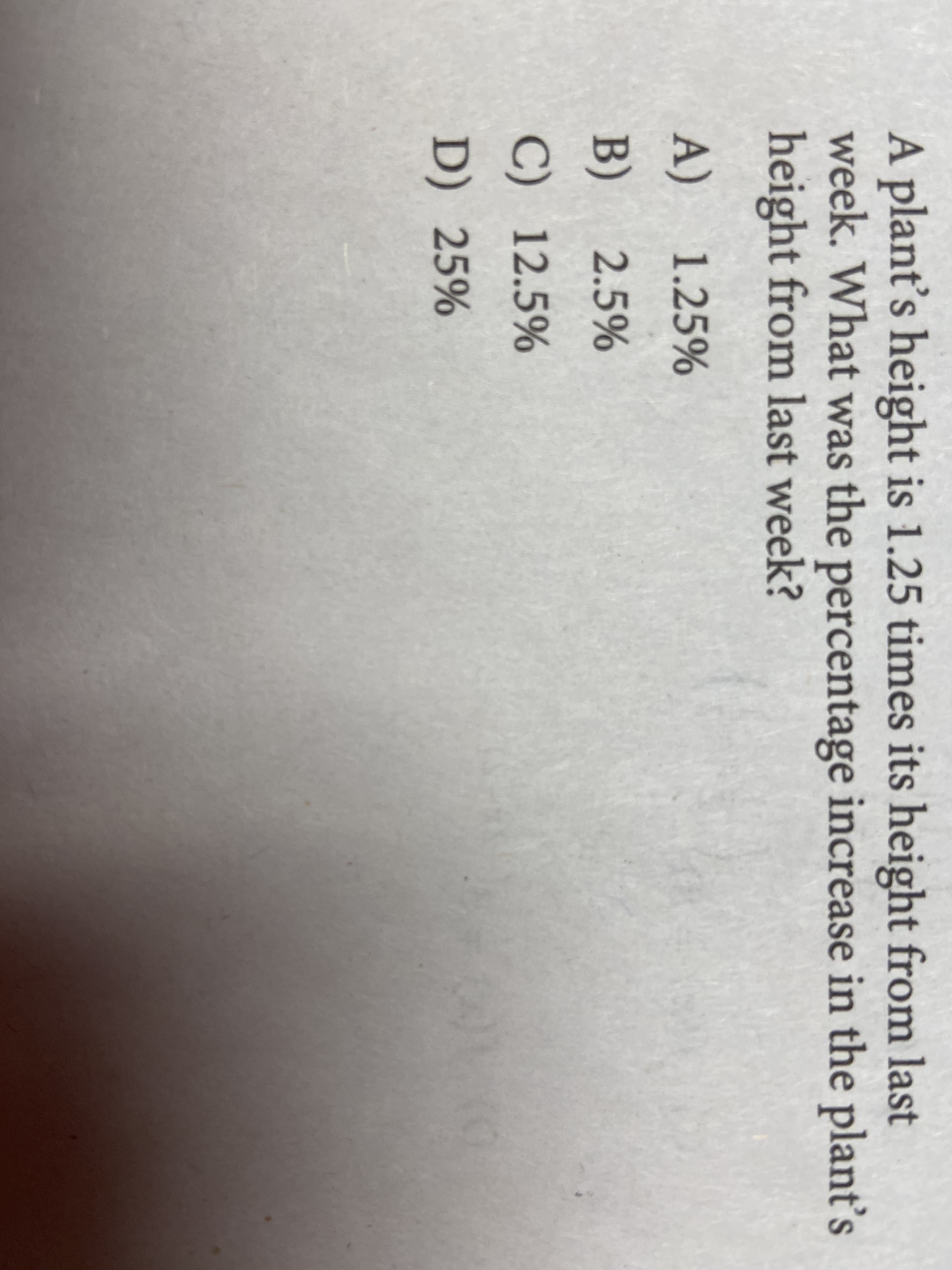 A plant's height is 1.25 times its height from last
week. What was the percentage increase in the plant's
height from last week?
A) 1.25%
B)
2.5%
C) 12.5%
D) 25%
