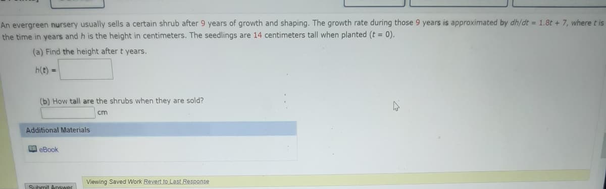 An evergreen nursery usually sells a certain shrub after 9 years of growth and shaping. The growth rate during those 9 years is approximated by dh/dt = 1.8t + 7, where t is
the time in years and h is the height in centimeters. The seedlings are 14 centimeters tall when planted (t = 0).
(a) Find the height after t years.
h(t) =
(b) How tall are the shrubs when they are sold?
cm
Additional Materials
O eBook
Viewing Saved Work Revert to Last Response
Submit Answer
