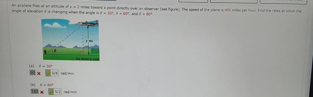 An airplane flies at an altitude of y = 2 miles toward a point directly over an observer (see figure). The speed of the plane is 400 miles per hour. Find the rates at which the
angle of elevation 0 is changing when the angle is 0 = 30°, 0 = 60°, and 0 = 80°.
y mi
Not drawn to scale
(a)
e = 30°
50 X
5/6 rad/min
(b)
0 = 60°
150 X
A 5/2 rad/min
