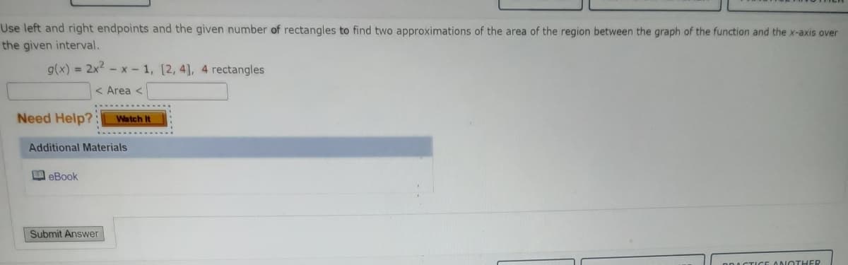 Use left and right endpoints and the given number of rectangles to find two approximations of the area of the region between the graph of the function and the x-axis over
the given interval.
g(x) = 2x2 - x - 1, [2, 4], 4 rectangles
< Area <
Need Help?:
Watch It
Additional Materials
M eBook
Submit Answer
CTICE ANOTHER
