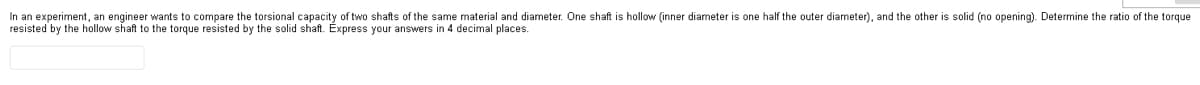 In an experiment, an engineer wants to compare the torsional capacity of two shafts of the same material and diameter. One shaft is hollow (inner diameter is one half the outer diameter), and the other solid (no opening). Determine the ratio of the torque
resisted by the hollow shaft to the torque resisted by the solid shaft. Express your answers in 4 decimal places.