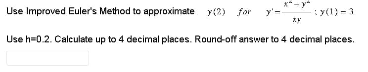 Use Improved Euler's Method to approximate y(2) for y' =
x² + y²
xy
; y(1) = 3
Use h=0.2. Calculate up to 4 decimal places. Round-off answer to 4 decimal places.