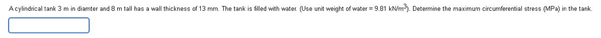 Acylindrical tank 3 m in diamter and 8 m tall has a wall thickness of 13 mm. The tank is filled with water. (Use unit weight of water = 9.81 kN/m³). Determine the maximum circumferential stress (MPa) in the tank.