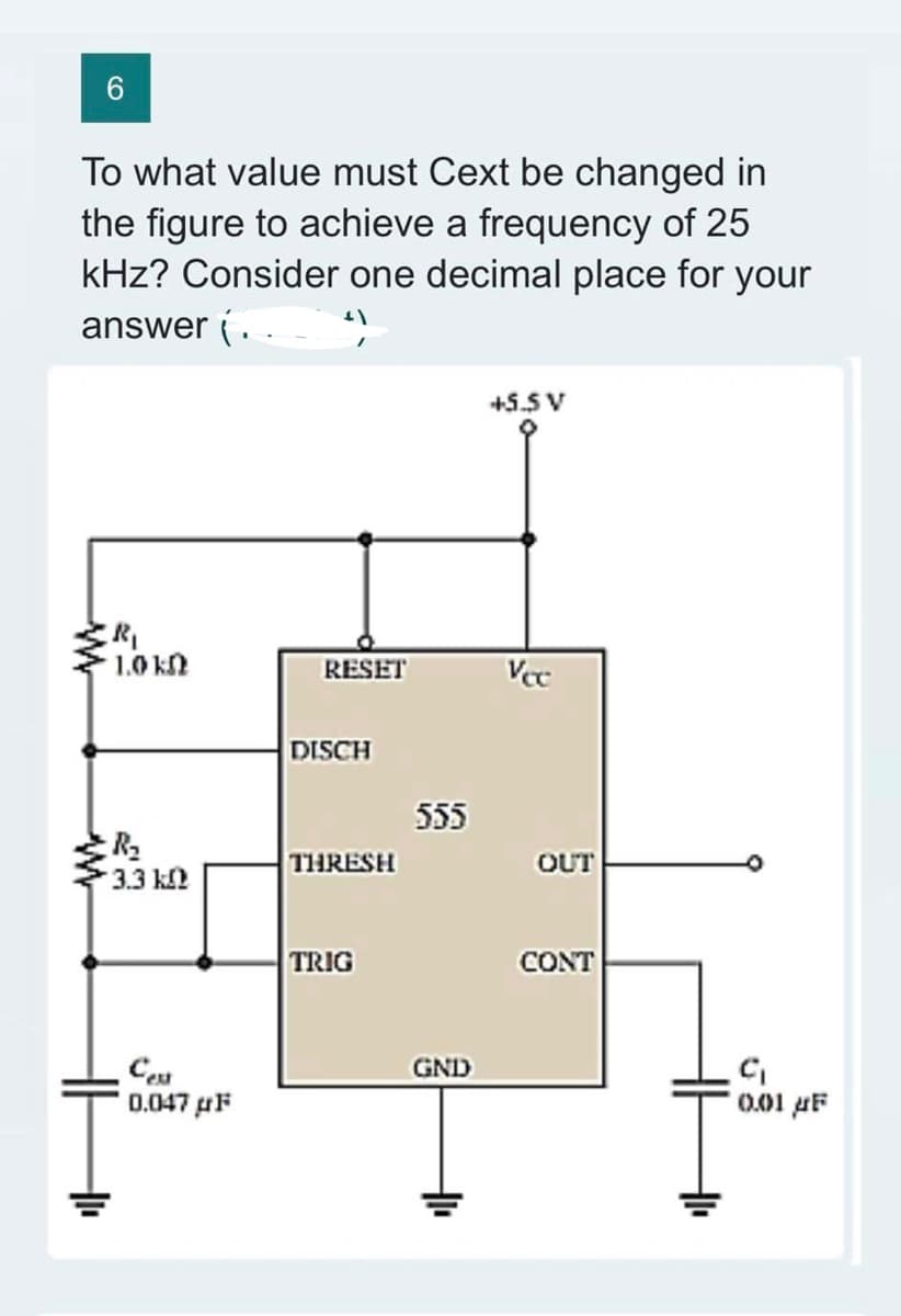 6
To what value must Cext be changed in
the figure to achieve a frequency of 25
kHz? Consider one decimal place for your
answer {..___ ¹)
1.0 k
R₂
3.3 k
Cest
0.047μF
RESET
DISCH
THRESH
TRIG
555
GND
+5.5 V
Vcc
OUT
CONT
C₁
0.01 μF