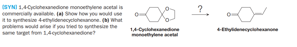 (SYN) 1,4-Cyclohexanedione monoethylene acetal is
commercially available. (a) Show how you would use
it to synthesize 4-ethylidenecyclohexanone. (b) What
problems would arise if you tried to synthesize the
same target from 1,4-cyclohexanedione?
?
1,4-Cyclohexanedione
monoethylene acetal
4-Ethylidenecyclohexanone
