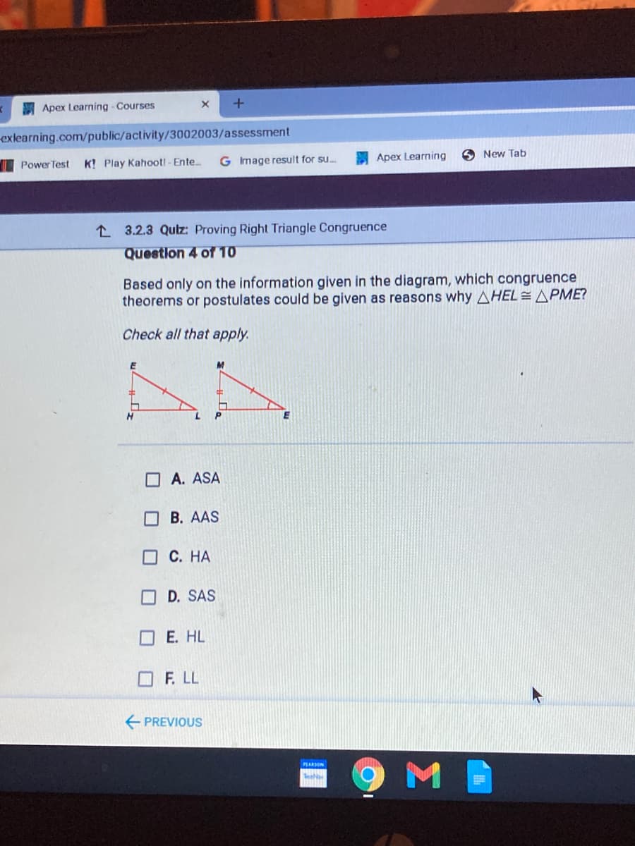 Apex Learning - Courses
exlearning.com/public/activity/3002003/assessment
Apex Learning
O New Tab
Power Test
K! Play Kahoot! - Ente..
G Image result for su.
L 3.2.3 Qulz: Proving Right Triangle Congruence
Question 4 of 10
Based only on the information given in the diagram, which congruence
theorems or postulates could be given as reasons why AHEL= APME?
Check all that apply.
P
O A. ASA
B. AAS
OC. HA
D. SAS
E. HL
OF. LL
E PREVIOUS
