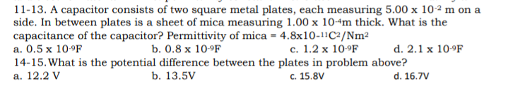 11-13. A capacitor consists of two square metal plates, each measuring 5.00 x 10-2 m on a
side. In between plates is a sheet of mica measuring 1.00 x 10+m thick. What is the
capacitance of the capacitor? Permittivity of mica = 4.8x10-11C²/Nm²
a. 0.5 x 10-ºF
14-15. What is the potential difference between the plates in problem above?
b. 0.8 x 10-°F
с. 1.2 х 10-9F
d. 2.1 x 10-9F
а. 12.2 V
b. 13.5V
c. 15.8V
d. 16.7V
