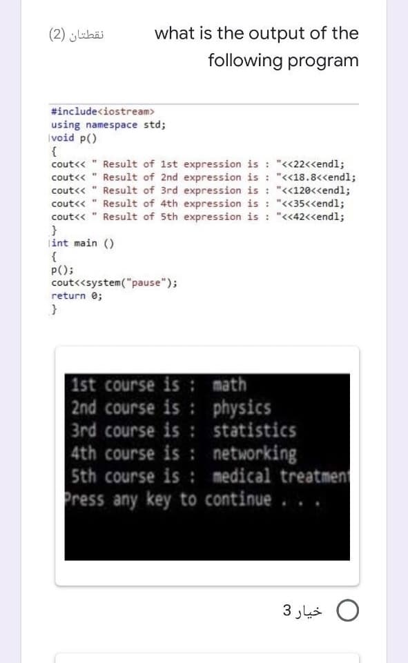 نقطتان )2(
what is the output of the
following program
#include<iostream>
using namespace std;
|void p()
{
Result of 1st expression is : "<<22<<endl;
cout<< " Result of 2nd expression is : "<<18.8<<endl;
Result of 3rd expression is : "<<120<<endl;
cout<< " Result of 4th expression is : "<35<<endl;
cout<< " Result of 5th expression is : "<<42<<endl;
cout<<
cout<<
|int main ()
{
P();
cout<<system("pause");
return 0;
1st course is : math
2nd course is : physics
3rd course is : statistics
4th course is : networking
5th course is : medical treatment
Press any key to continue . .
.
0 خيار 3
