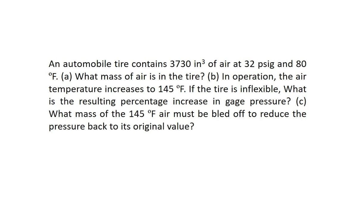 An automobile tire contains 3730 in3 of air at 32 psig and 80
°F. (a) What mass of air is in the tire? (b) In operation, the air
temperature increases to 145 °F. If the tire is inflexible, What
is the resulting percentage increase in gage pressure? (c)
What mass of the 145 °F air must be bled off to reduce the
pressure back to its original value?
