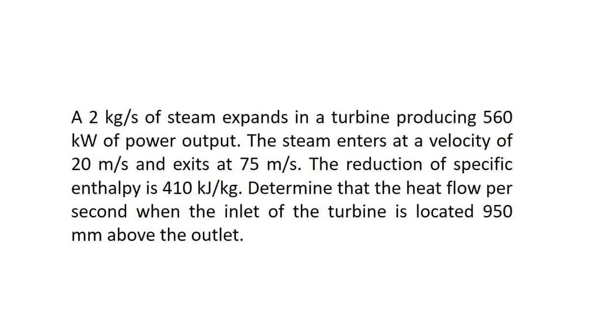 A 2 kg/s of steam expands in a turbine producing 560
kW of power output. The steam enters at a velocity of
20 m/s and exits at 75 m/s. The reduction of specific
enthalpy is 410 kJ/kg. Determine that the heat flow per
second when the inlet of the turbine is located 950
mm above the outlet.
