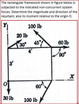 The rectangular framework shown in figure below is
subjected to the indicated non-concurrent system
forces. Determine the magnitude and direction of the
resultant; also its moment relative to the origin 0.
100 lb
20 lb
30
45
60 lb
90
3'
60
30 lb
100 lb
